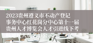 2023贵州遵义市不动产登记事务中心红花岗分中心第十一届贵州人才博览会人才引进线下考核通过人员名单公示