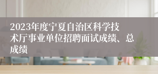 2023年度宁夏自治区科学技术厅事业单位招聘面试成绩、总成绩