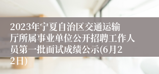 2023年宁夏自治区交通运输厅所属事业单位公开招聘工作人员第一批面试成绩公示(6月22日)