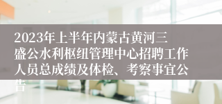 2023年上半年内蒙古黄河三盛公水利枢纽管理中心招聘工作人员总成绩及体检、考察事宜公告