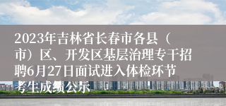 2023年吉林省长春市各县（市）区、开发区基层治理专干招聘6月27日面试进入体检环节考生成绩公示