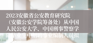 2023安徽省公安教育研究院（安徽公安学院筹备处）从中国人民公安大学、中国刑事警察学院毕业生中招聘事业编制人员拟聘公示