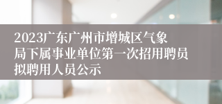 2023广东广州市增城区气象局下属事业单位第一次招用聘员拟聘用人员公示