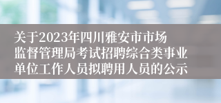 关于2023年四川雅安市市场监督管理局考试招聘综合类事业单位工作人员拟聘用人员的公示