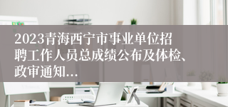 2023青海西宁市事业单位招聘工作人员总成绩公布及体检、政审通知...