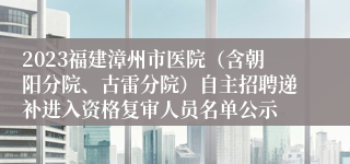 2023福建漳州市医院（含朝阳分院、古雷分院）自主招聘递补进入资格复审人员名单公示