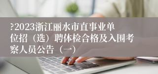 ?2023浙江丽水市直事业单位招（选）聘体检合格及入围考察人员公告（一）