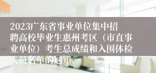 2023广东省事业单位集中招聘高校毕业生惠州考区（市直事业单位）考生总成绩和入围体检人员名单的通知