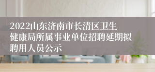 2022山东济南市长清区卫生健康局所属事业单位招聘延期拟聘用人员公示