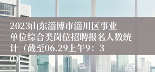 2023山东淄博市淄川区事业单位综合类岗位招聘报名人数统计（截至06.29上午9：30）