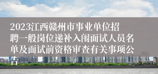 2023江西赣州市事业单位招聘一般岗位递补入闱面试人员名单及面试前资格审查有关事项公告