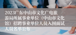 2023广东中山市文化广电旅游局所属事业单位（中山市文化馆）招聘事业单位人员入围面试人员名单公布