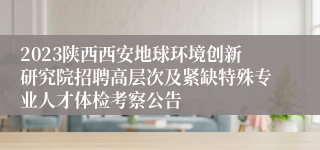 2023陕西西安地球环境创新研究院招聘高层次及紧缺特殊专业人才体检考察公告