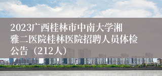 2023广西桂林市中南大学湘雅二医院桂林医院招聘人员体检公告（212人）