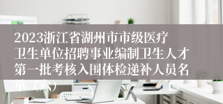 2023浙江省湖州市市级医疗卫生单位招聘事业编制卫生人才第一批考核入围体检递补人员名单（六）