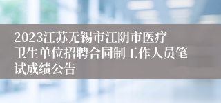 2023江苏无锡市江阴市医疗卫生单位招聘合同制工作人员笔试成绩公告