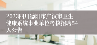 2023四川德阳市广汉市卫生健康系统事业单位考核招聘54人公告