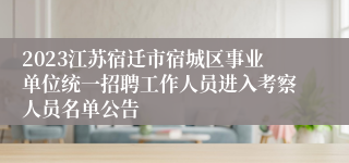 2023江苏宿迁市宿城区事业单位统一招聘工作人员进入考察人员名单公告