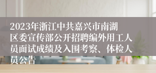 2023年浙江中共嘉兴市南湖区委宣传部公开招聘编外用工人员面试成绩及入围考察、体检人员公告