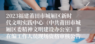 2023福建莆田市城厢区新时代文明实践中心（中共莆田市城厢区委精神文明建设办公室）非在编工作人员现场资格审核公告