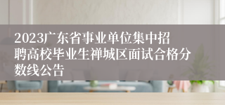 2023广东省事业单位集中招聘高校毕业生禅城区面试合格分数线公告