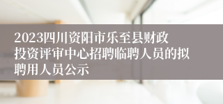 2023四川资阳市乐至县财政投资评审中心招聘临聘人员的拟聘用人员公示