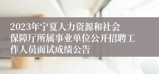 2023年宁夏人力资源和社会保障厅所属事业单位公开招聘工作人员面试成绩公告