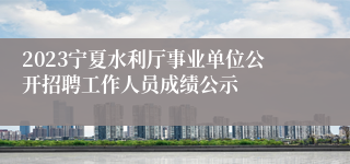 2023宁夏水利厅事业单位公开招聘工作人员成绩公示