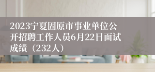 2023宁夏固原市事业单位公开招聘工作人员6月22日面试成绩（232人）