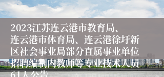 2023江苏连云港市教育局、连云港市体育局、连云港徐圩新区社会事业局部分直属事业单位招聘编制内教师等专业技术人员61人公告