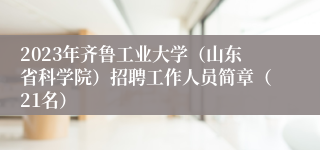 2023年齐鲁工业大学（山东省科学院）招聘工作人员简章（21名）