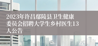 2023年许昌鄢陵县卫生健康委员会招聘大学生乡村医生13人公告