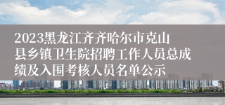 2023黑龙江齐齐哈尔市克山县乡镇卫生院招聘工作人员总成绩及入围考核人员名单公示