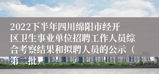 2022下半年四川绵阳市经开区卫生事业单位招聘工作人员综合考察结果和拟聘人员的公示（第二批）