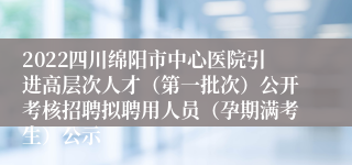 2022四川绵阳市中心医院引进高层次人才（第一批次）公开考核招聘拟聘用人员（孕期满考生）公示