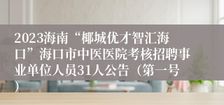 2023海南“椰城优才智汇海口”海口市中医医院考核招聘事业单位人员31人公告（第一号）