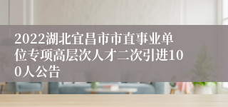 2022湖北宜昌市市直事业单位专项高层次人才二次引进100人公告