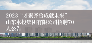 2023“才聚齐鲁成就未来”山东水投集团有限公司招聘70人公告