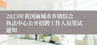 2023年黄冈麻城市乡镇综合执法中心公开招聘工作人员笔试通知