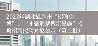 2023年湖北恩施州“招硕引博”、“才聚荆楚智汇恩施”专项招聘拟聘对象公示（第二批） 