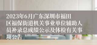 2023年6月广东深圳市福田区福保街道机关事业单位辅助人员补录总成绩公示及体检有关事项公告