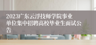 2023广东云浮技师学院事业单位集中招聘高校毕业生面试公告