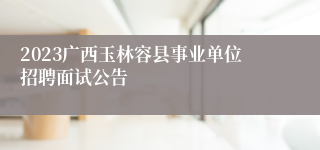 2023广西玉林容县事业单位招聘面试公告