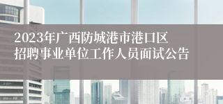 2023年广西防城港市港口区招聘事业单位工作人员面试公告