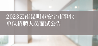 2023云南昆明市安宁市事业单位招聘人员面试公告