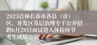 2023吉林长春市各县（市）区、开发区基层治理专干公开招聘6月28日面试进入体检环节考生成绩公示