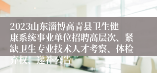 2023山东淄博高青县卫生健康系统事业单位招聘高层次、紧缺卫生专业技术人才考察、体检弃权、递补公告