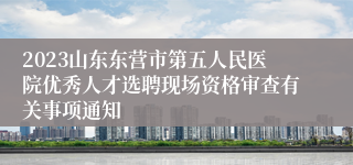 2023山东东营市第五人民医院优秀人才选聘现场资格审查有关事项通知