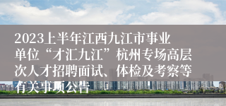 2023上半年江西九江市事业单位“才汇九江”杭州专场高层次人才招聘面试、体检及考察等有关事项公告