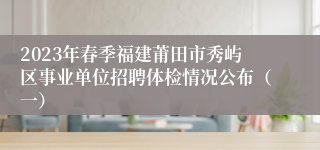 2023年春季福建莆田市秀屿区事业单位招聘体检情况公布（一）